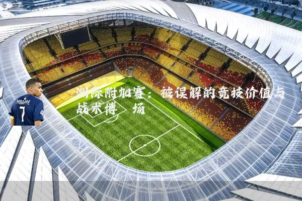 洲际附加赛:被误解的竞技价值与战术博弈场