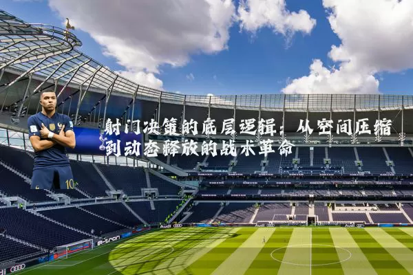 射门决策的底层逻辑:从空间压缩到动态释放的战术革命
