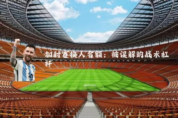 加时赛换人名额:被误解的战术杠杆