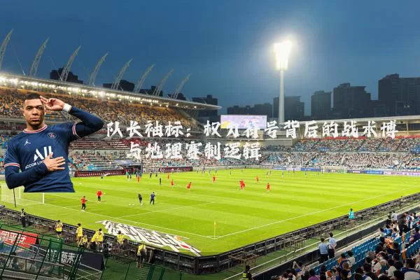 队长袖标:权力符号背后的战术博弈与地理赛制逻辑