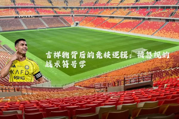 吉祥物背后的竞技逻辑:被忽视的战术符号学