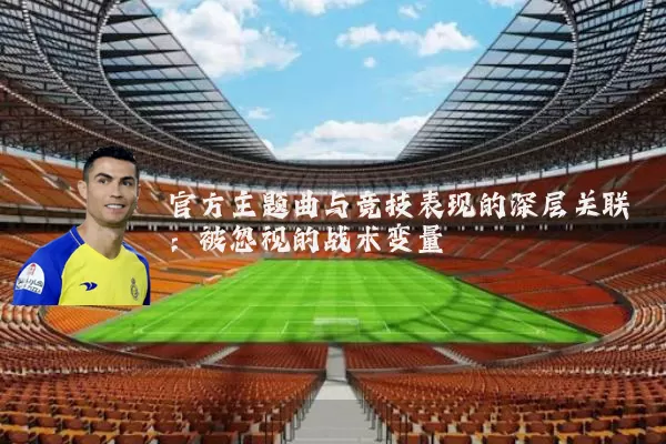 官方主题曲与竞技表现的深层关联:被忽视的战术变量